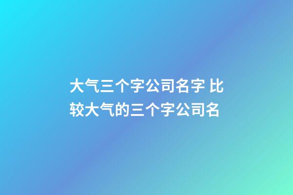 大气三个字公司名字 比较大气的三个字公司名